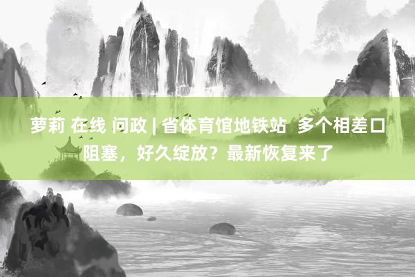 萝莉 在线 问政 | 省体育馆地铁站  多个相差口阻塞，好久绽放？最新恢复来了