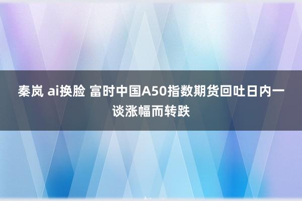 秦岚 ai换脸 富时中国A50指数期货回吐日内一谈涨幅而转跌