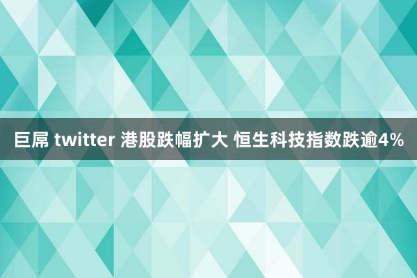 巨屌 twitter 港股跌幅扩大 恒生科技指数跌逾4%