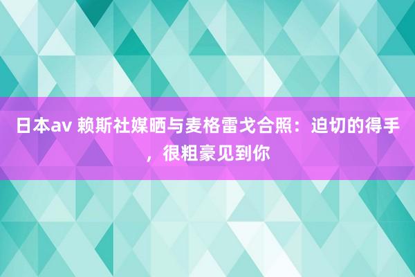 日本av 赖斯社媒晒与麦格雷戈合照：迫切的得手，很粗豪见到你