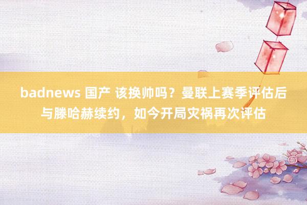 badnews 国产 该换帅吗？曼联上赛季评估后与滕哈赫续约，如今开局灾祸再次评估