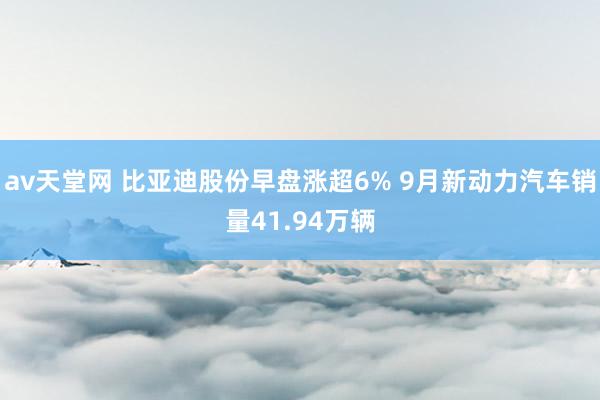 av天堂网 比亚迪股份早盘涨超6% 9月新动力汽车销量41.94万辆