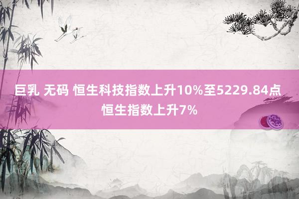 巨乳 无码 恒生科技指数上升10%至5229.84点 恒生指数上升7%