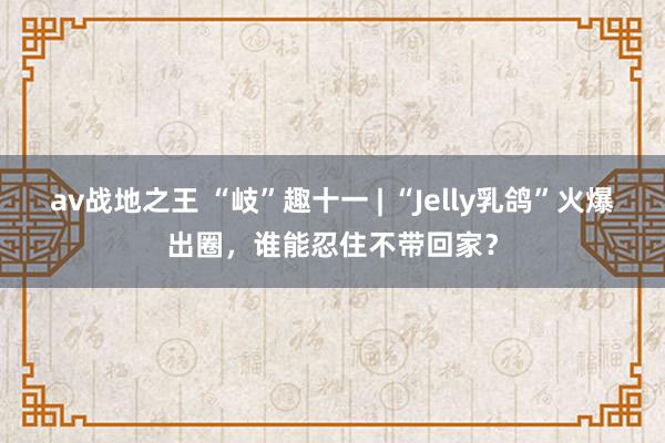 av战地之王 “岐”趣十一 | “Jelly乳鸽”火爆出圈，谁能忍住不带回家？