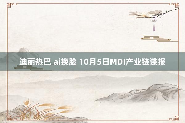 迪丽热巴 ai换脸 10月5日MDI产业链谍报