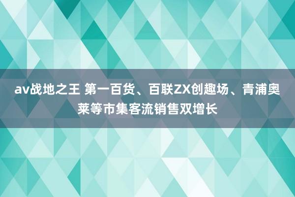 av战地之王 第一百货、百联ZX创趣场、青浦奥莱等市集客流销售双增长