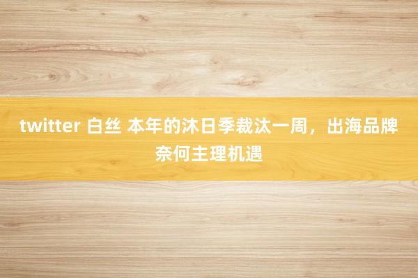 twitter 白丝 本年的沐日季裁汰一周，出海品牌奈何主理机遇