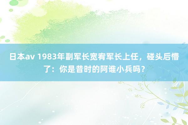 日本av 1983年副军长宽宥军长上任，碰头后懵了：你是昔时的阿谁小兵吗？