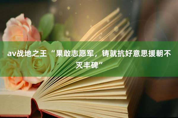 av战地之王 “果敢志愿军，铸就抗好意思援朝不灭丰碑”