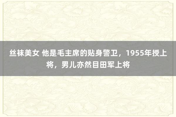 丝袜美女 他是毛主席的贴身警卫，1955年授上将，男儿亦然目田军上将