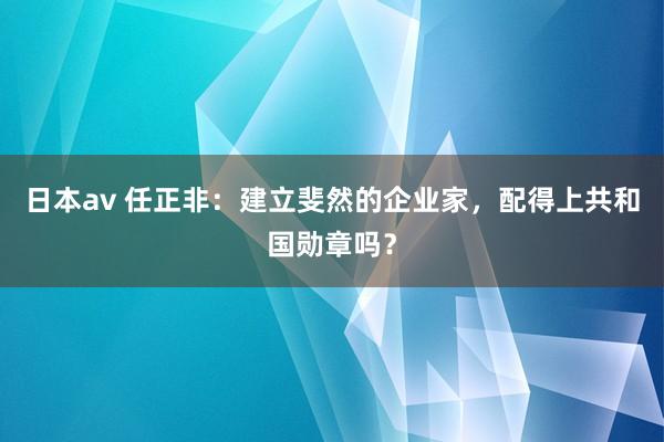 日本av 任正非：建立斐然的企业家，配得上共和国勋章吗？