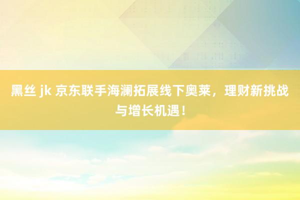 黑丝 jk 京东联手海澜拓展线下奥莱，理财新挑战与增长机遇！