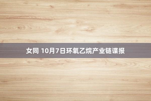 女同 10月7日环氧乙烷产业链谍报