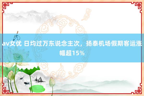 av女优 日均过万东说念主次，扬泰机场假期客运涨幅超15%