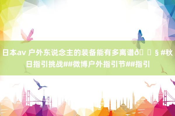 日本av 户外东说念主的装备能有多离谱😧 #秋日指引挑战##微博户外指引节##指引