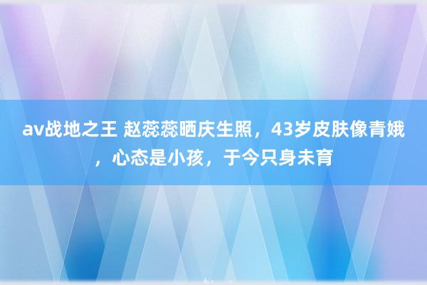 av战地之王 赵蕊蕊晒庆生照，43岁皮肤像青娥，心态是小孩，于今只身未育