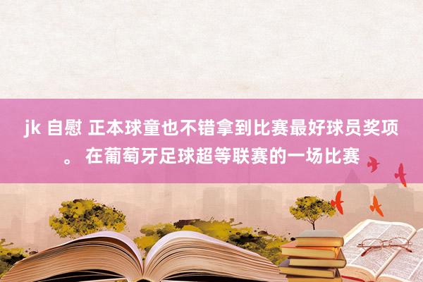 jk 自慰 正本球童也不错拿到比赛最好球员奖项。 在葡萄牙足球超等联赛的一场比赛