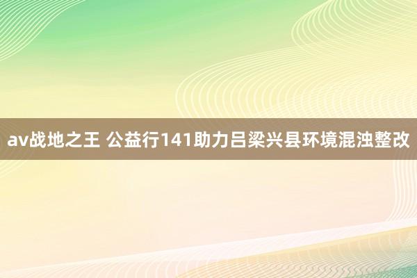 av战地之王 公益行141助力吕梁兴县环境混浊整改