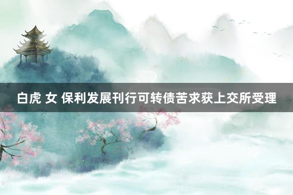 白虎 女 保利发展刊行可转债苦求获上交所受理