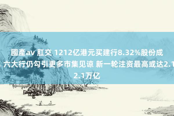 國產av 肛交 1212亿港元买建行8.32%股份成乌龙， 六大行仍勾引更多市集见谅 新一轮注资最高或达2.1万亿