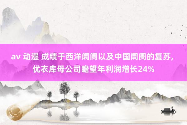 av 动漫 成绩于西洋阛阓以及中国阛阓的复苏， 优衣库母公司瞻望年利润增长24%