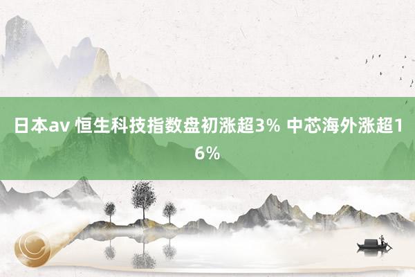 日本av 恒生科技指数盘初涨超3% 中芯海外涨超16%