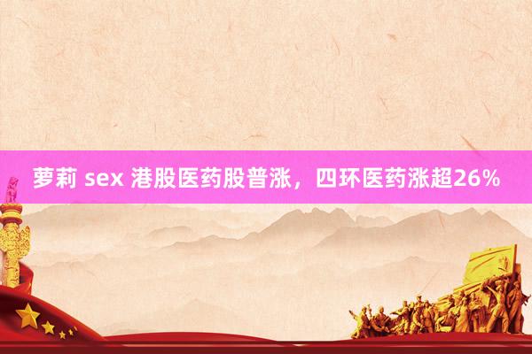 萝莉 sex 港股医药股普涨，四环医药涨超26%