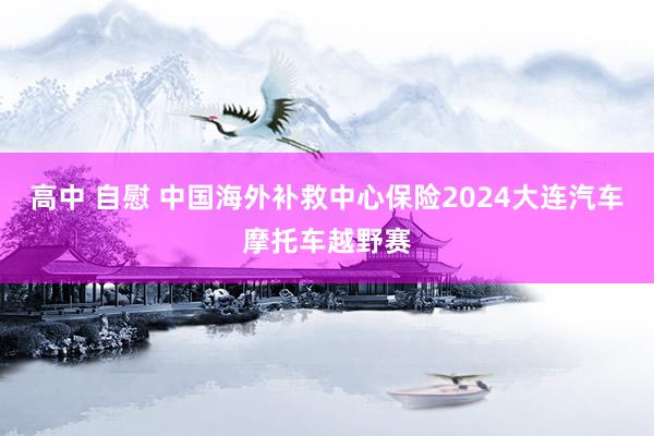 高中 自慰 中国海外补救中心保险2024大连汽车摩托车越野赛