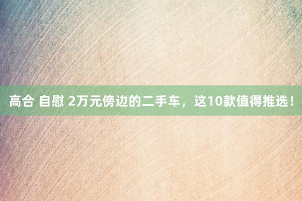 高合 自慰 2万元傍边的二手车，这10款值得推选！