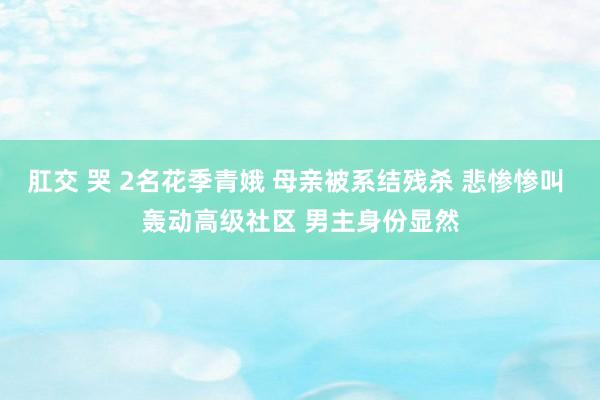 肛交 哭 2名花季青娥 母亲被系结残杀 悲惨惨叫 轰动高级社区 男主身份显然