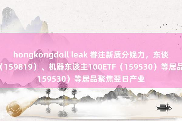 hongkongdoll leak 眷注新质分娩力，东谈主工智能ETF（159819）、机器东谈主100ETF（159530）等居品聚焦翌日产业