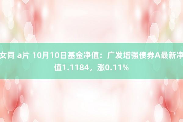 女同 a片 10月10日基金净值：广发增强债券A最新净值1.1184，涨0.11%