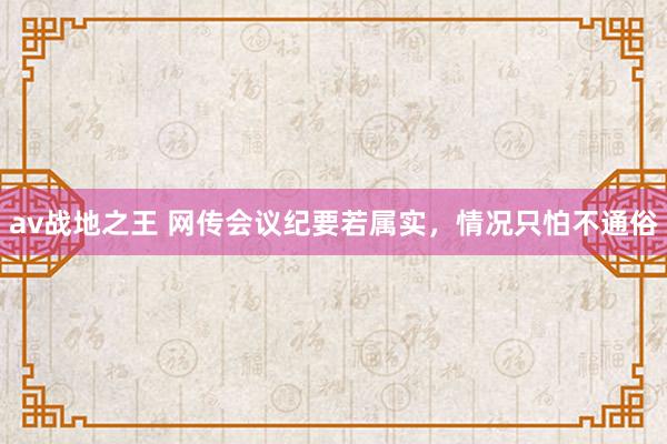 av战地之王 网传会议纪要若属实，情况只怕不通俗