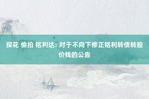 探花 偷拍 铭利达: 对于不向下修正铭利转债转股价钱的公告