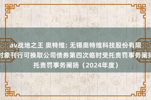 av战地之王 奥特维: 无锡奥特维科技股份有限公司向不特定对象刊行可换取公司债券第四次临时受托责罚事务阐扬（2024年度）