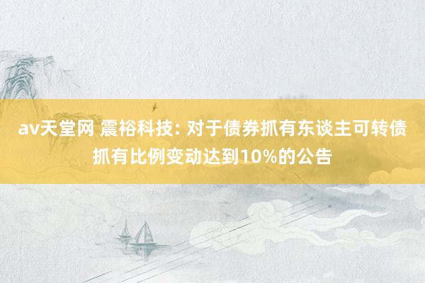 av天堂网 震裕科技: 对于债券抓有东谈主可转债抓有比例变动达到10%的公告