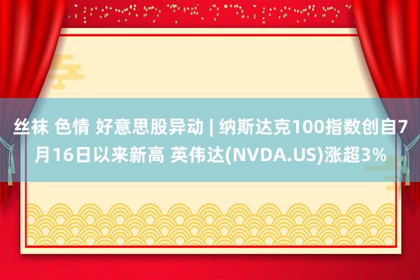 丝袜 色情 好意思股异动 | 纳斯达克100指数创自7月16日以来新高 英伟达(NVDA.US)涨超3%