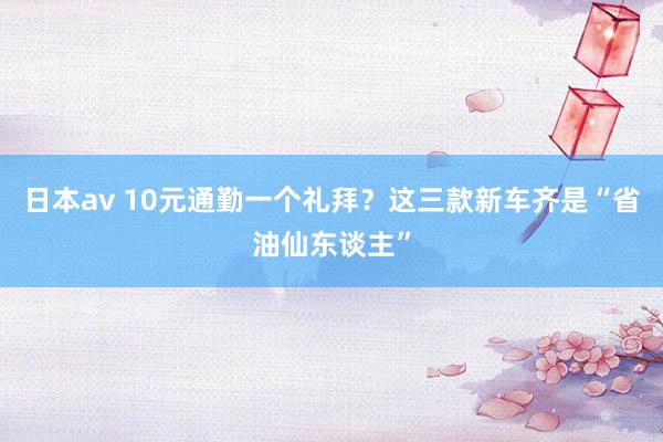 日本av 10元通勤一个礼拜？这三款新车齐是“省油仙东谈主”