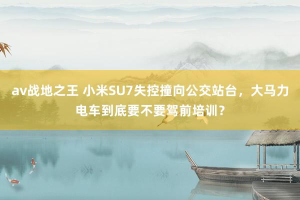 av战地之王 小米SU7失控撞向公交站台，大马力电车到底要不要驾前培训？