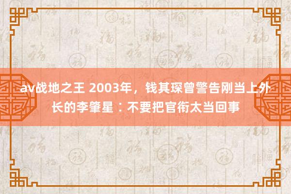 av战地之王 2003年，钱其琛曾警告刚当上外长的李肇星∶不要把官衔太当回事