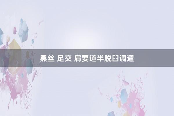 黑丝 足交 肩要道半脱臼调遣