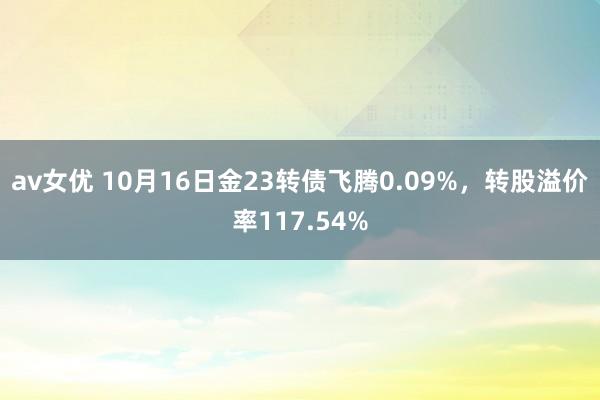 av女优 10月16日金23转债飞腾0.09%，转股溢价率117.54%