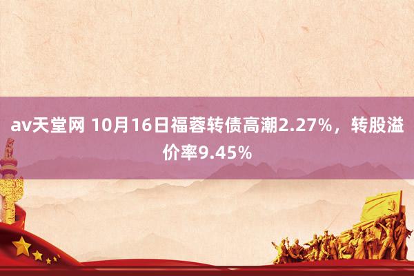 av天堂网 10月16日福蓉转债高潮2.27%，转股溢价率9.45%