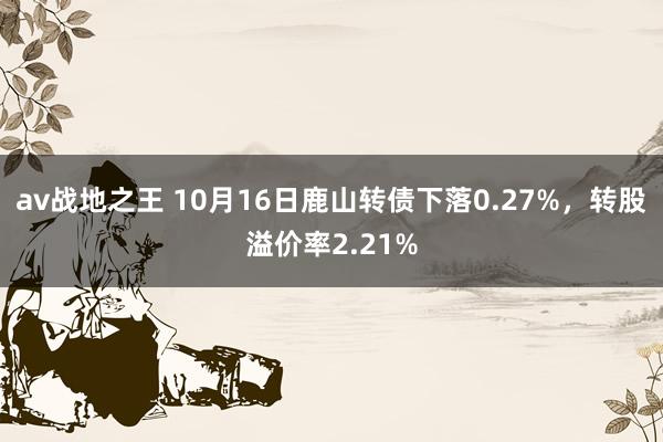 av战地之王 10月16日鹿山转债下落0.27%，转股溢价率2.21%