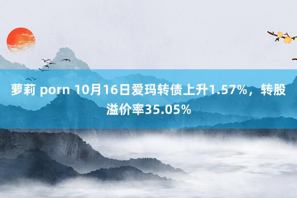 萝莉 porn 10月16日爱玛转债上升1.57%，转股溢价率35.05%