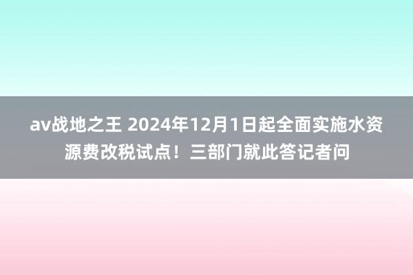 av战地之王 2024年12月1日起全面实施水资源费改税试点！三部门就此答记者问