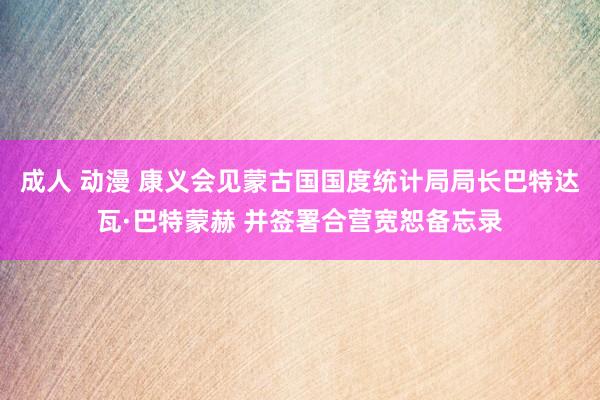 成人 动漫 康义会见蒙古国国度统计局局长巴特达瓦·巴特蒙赫 并签署合营宽恕备忘录