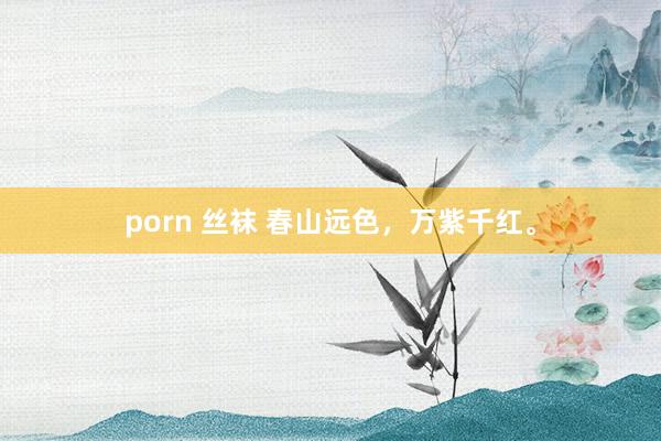 porn 丝袜 春山远色，万紫千红。