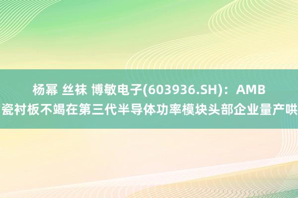 杨幂 丝袜 博敏电子(603936.SH)：AMB陶瓷衬板不竭在第三代半导体功率模块头部企业量产哄骗