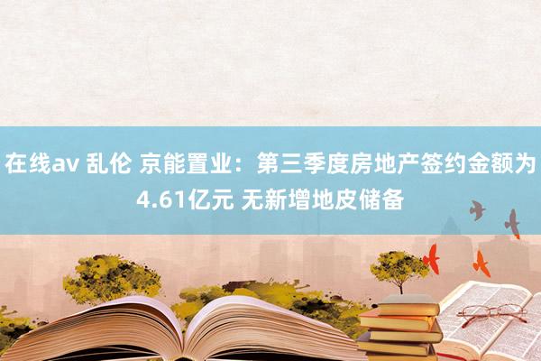 在线av 乱伦 京能置业：第三季度房地产签约金额为4.61亿元 无新增地皮储备